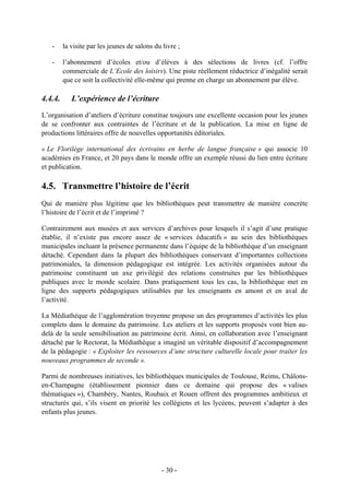 - la visite par les jeunes de salons du livre ;
- l’abonnement d’écoles et/ou d’élèves à des sélections de livres (cf. l’offre
commerciale de L’Ecole des loisirs). Une piste réellement réductrice d’inégalité serait
que ce soit la collectivité elle-même qui prenne en charge un abonnement par élève.
4.4.4. L’expérience de l’écriture
L’organisation d’ateliers d’écriture constitue toujours une excellente occasion pour les jeunes
de se confronter aux contraintes de l’écriture et de la publication. La mise en ligne de
productions littéraires offre de nouvelles opportunités éditoriales.
« Le Florilège international des écrivains en herbe de langue française » qui associe 10
académies en France, et 20 pays dans le monde offre un exemple réussi du lien entre écriture
et publication.
4.5. Transmettre l’histoire de l’écrit
Qui de manière plus légitime que les bibliothèques peut transmettre de manière concrète
l’histoire de l’écrit et de l’imprimé ?
Contrairement aux musées et aux services d’archives pour lesquels il s’agit d’une pratique
établie, il n’existe pas encore assez de « services éducatifs » au sein des bibliothèques
municipales incluant la présence permanente dans l’équipe de la bibliothèque d’un enseignant
détaché. Cependant dans la plupart des bibliothèques conservant d’importantes collections
patrimoniales, la dimension pédagogique est intégrée. Les activités organisées autour du
patrimoine constituent un axe privilégié des relations construites par les bibliothèques
publiques avec le monde scolaire. Dans pratiquement tous les cas, la bibliothèque met en
ligne des supports pédagogiques utilisables par les enseignants en amont et en aval de
l’activité.
La Médiathèque de l’agglomération troyenne propose un des programmes d’activités les plus
complets dans le domaine du patrimoine. Les ateliers et les supports proposés vont bien au-
delà de la seule sensibilisation au patrimoine écrit. Ainsi, en collaboration avec l’enseignant
détaché par le Rectorat, la Médiathèque a imaginé un véritable dispositif d’accompagnement
de la pédagogie : « Exploiter les ressources d’une structure culturelle locale pour traiter les
nouveaux programmes de seconde ».
Parmi de nombreuses initiatives, les bibliothèques municipales de Toulouse, Reims, Châlons-
en-Champagne (établissement pionnier dans ce domaine qui propose des « valises
thématiques »), Chambéry, Nantes, Roubaix et Rouen offrent des programmes ambitieux et
structurés qui, s’ils visent en priorité les collégiens et les lycéens, peuvent s’adapter à des
enfants plus jeunes.
- 30 -
 