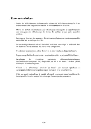 Recommandations
- Insérer les bibliothèques scolaires dans les réseaux de bibliothèques des collectivités
territoriales et dans les politiques locales de développement de la lecture.
- Ouvrir les portails informatiques des bibliothèques municipales et départementales
aux catalogues des bibliothèques des écoles, des collèges et des lycées quand ils
existent.
- Proposer un lien vers les ressources documentaires physiques et numériques des BM
et des BDP sur le catalogue des CDI.
- Inclure à chaque fois que cela est réalisable, les écoles, les collèges et les lycées, dans
les marchés d’achats de livres des collectivités compétentes.
- Coordonner les animations autour du livre et en faire bénéficier chaque partenaire.
- Encourager et faciliter la création de « services éducatifs » au sein des bibliothèques.
- Développer les formations communes bibliothécaires/professeurs-
documentalistes/enseignants en y impliquant les uns et les autres, à la fois comme
formateurs et comme stagiaires.
- Confier à la Bibliothèque nationale de France une mission spécifique de
développement de ressources pédagogiques en rapport avec ses collections.
- Créer un portail national (sur le modèle allemand) regroupant toutes les offres et les
initiatives développées sur tout le territoire par l’ensemble des partenaires.
- 34 -
 