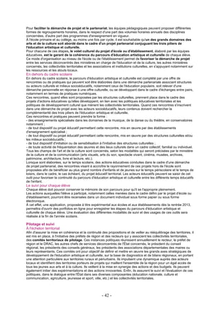 Pour faciliter la démarche de projet et le partenariat, les équipes pédagogiques peuvent proposer différentes
formes de regroupements horaires, dans le respect d'une part des volumes horaires annuels des disciplines
concernées, d'autre part des programmes d'enseignement en vigueur.
À l'école primaire et au collège, au moins une fois par cycle, il est souhaitable qu'un des grands domaines des
arts et de la culture soit abordé dans le cadre d'un projet partenarial conjuguant les trois piliers de
l'éducation artistique et culturelle.
Pour chacune de ces étapes, le volet culturel du projet d'école ou d'établissement, élaboré par les équipes
éducatives, est le garant de la cohérence du parcours d'éducation artistique et culturelle de chaque élève.
Ce mode d'organisation au niveau de l'école ou de l'établissement permet de favoriser la démarche de projet
entre les services déconcentrés des ministères en charge de l'éducation et de la culture, les autres ministères
concernés, les collectivités territoriales et les associations et institutions culturelles, en s'appuyant notamment sur
les ressources et les atouts locaux.
En dehors du cadre scolaire
En dehors du cadre scolaire, le parcours d'éducation artistique et culturelle est complété par une offre de
rencontres ou de pratiques qui peuvent soit être élaborées dans une démarche partenariale associant structures
ou acteurs culturels et milieux socioéducatifs, notamment ceux de l'éducation populaire, soit relever d'une
démarche personnelle en réponse à une offre culturelle, ou se développant dans le cadre d'échanges entre pairs,
notamment en termes de pratiques numériques.
Ces rencontres, quand elles sont proposées par les structures culturelles, prennent place dans le cadre des
projets d'actions éducatives qu'elles développent, en lien avec les politiques éducatives territoriales et les
politiques de développement culturel que mènent les collectivités territoriales. Quand ces rencontres s'inscrivent
dans une démarche de projet avec les acteurs socioéducatifs, leurs contenus doivent rechercher la
complémentarité des trois piliers de l'éducation artistique et culturelle.
Ces rencontres et pratiques peuvent prendre la forme :
- des enseignements spécialisés dans les domaines de la musique, de la danse ou du théâtre, en conservatoires
notamment ;
- de tout dispositif ou projet éducatif permettant cette rencontre, mis en œuvre par des établissements
d'enseignement spécialisé ;
- de tout dispositif ou projet éducatif permettant cette rencontre, mis en œuvre par des structures culturelles et/ou
les milieux socioéducatifs ;
- de tout dispositif d'initiation ou de sensibilisation à l'initiative des structures culturelles ;
- de toute activité de fréquentation des œuvres et des lieux culturels dans un cadre collectif, familial ou individuel.
Tous les champs de l'art et de la culture sont concernés, selon les modalités qui seront précisées par le ministère
de la culture et de la communication (arts visuels, arts du son, spectacle vivant, cinéma, musées, archives,
patrimoine, architecture, livre et lecture, etc.).
Lorsque sont élaborées, sur le temps scolaire, des actions éducatives conduites dans le cadre d'une démarche
de projet partenarial, des rencontres visant à accroître le rayonnement de ces projets hors de l'école sont
proposées afin de bénéficier au plus grand nombre d'enfants et de jeunes sur le temps périscolaire et le temps de
loisirs, dans le cadre, le cas échéant, du projet éducatif territorial. Les acteurs éducatifs peuvent se saisir de cet
outil pour favoriser la continuité du parcours d'éducation artistique et culturelle entre les différents temps éducatifs
de l'enfant.
Le suivi pour chaque élève
Chaque élève doit pouvoir conserver la mémoire de son parcours pour qu'il se l'approprie pleinement.
Les actions auxquelles l'élève a participé, notamment celles menées dans le cadre défini par le projet d'école ou
d'établissement, pourront être recensées dans un document individuel sous forme papier ou sous forme
électronique.
À cet effet, une application, proposée à titre expérimental aux écoles et aux établissements dès la rentrée 2013,
permettra d'ouvrir des portfolios en ligne pour enregistrer les étapes du parcours d'éducation artistique et
culturelle de chaque élève. Une évaluation des différentes modalités de suivi et des usages de ces outils sera
réalisée à la fin de l'année scolaire.
Pilotage et suivi
À l'échelon territorial
Afin d'assurer la mise en cohérence et la continuité des propositions et de veiller au rééquilibrage des territoires, il
est mis en place, à l'initiative des préfets de région et des recteurs qui y associent les collectivités territoriales,
des comités territoriaux de pilotage. Ces instances politiques réunissent annuellement le recteur, le préfet de
région et le DRAC, les autres chefs de services déconcentrés de l'État concernés, le président du conseil
régional, les présidents des conseils généraux, les présidents des associations départementales des maires ou
leurs représentants. Ces comités ont pour objectif de définir et mettre en œuvre les grands axes stratégiques de
développement de l'éducation artistique et culturelle, sur la base de diagnostics et de bilans régionaux, en portant
une attention particulière aux territoires ruraux et périurbains. Ils impulsent une dynamique auprès des acteurs
locaux et identifient des territoires porteurs de projets qui maillent l'ensemble de la région pour un égal accès de
tous les jeunes aux arts et à la culture. Ils veillent à la mise en synergie des actions et des budgets. Ils peuvent
également initier des expérimentations et des actions innovantes. Enfin, ils assurent le suivi et l'évaluation de ces
politiques, dans le dialogue entre l'État dans ses diverses composantes (éducation nationale, culture et
communication, agriculture, jeunesse et sport, ville, etc.) et les collectivités territoriales.
- 42 -
 
