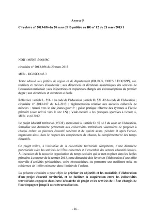 Annexe 5
Circulaire n° 2013-036 du 20 mars 2013 publiée au BO n° 12 du 21 mars 2013 1
PET ÉDF
TERRITORIAL
NOR : MENE1306458C
circulaire n° 2013-036 du 20 mars 2013
MEN - DGESCOB3-3
Texte adressé aux préfets de région et de département (DRJSCS, DDCS / DDCSPP), aux
rectrices et recteurs d’académie ; aux directrices et directeurs académiques des services de
l’éducation nationale ; aux inspectrices et inspecteurs chargés des circonscriptions du premier
degré ; aux directrices et directeurs d’école.
Référence : article L. 551-1 du code de l’éducation ; article D. 521-12 du code de l’éducation ;
circulaire n° 2013-017 du 6-2-2013 ; réglementation relative aux accueils collectifs de
mineurs : renvoi vers le site jeunes.gouv.fr ; guide pratique réforme des rythmes à l’école
primaire (avec renvoi vers le site EN) ; Vade-mecum « les pratiques sportives à l’école »,
MEN, avril 2012
Le projet éducatif territorial (PEDT), mentionné à l’article D. 521-12 du code de l’éducation,
formalise une démarche permettant aux collectivités territoriales volontaires de proposer à
chaque enfant un parcours éducatif cohérent et de qualité avant, pendant et après l’école,
organisant ainsi, dans le respect des compétences de chacun, la complémentarité des temps
éducatifs.
Ce projet relève, à l’initiative de la collectivité territoriale compétente, d’une démarche
partenariale avec les services de l’État concernés et l’ensemble des acteurs éducatifs locaux.
À l’occasion de la nouvelle organisation du temps scolaire qui se met en place dans les écoles
primaires à compter de la rentrée 2013, cette démarche doit favoriser l’élaboration d’une offre
nouvelle d’activités périscolaires, voire extrascolaires, ou permettre une meilleure mise en
cohérence de l’offre existante, dans l’intérêt de l’enfant.
La présente circulaire a pour objet de préciser les objectifs et les modalités d’élaboration
d’un projet éducatif territorial, et de faciliter la coopération entre les collectivités
territoriales engagées dans cette démarche de projet et les services de l’État chargés de
l’accompagner jusqu’à sa contractualisation.
- 46 -
 