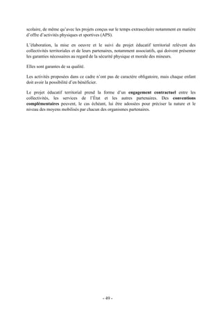 scolaire, de même qu’avec les projets conçus sur le temps extrascolaire notamment en matière
d’offre d’activités physiques et sportives (APS).
L’élaboration, la mise en oeuvre et le suivi du projet éducatif territorial relèvent des
collectivités territoriales et de leurs partenaires, notamment associatifs, qui doivent présenter
les garanties nécessaires au regard de la sécurité physique et morale des mineurs.
Elles sont garantes de sa qualité.
Les activités proposées dans ce cadre n’ont pas de caractère obligatoire, mais chaque enfant
doit avoir la possibilité d’en bénéficier.
Le projet éducatif territorial prend la forme d’un engagement contractuel entre les
collectivités, les services de l’État et les autres partenaires. Des conventions
complémentaires peuvent, le cas échéant, lui être adossées pour préciser la nature et le
niveau des moyens mobilisés par chacun des organismes partenaires.
- 49 -
 