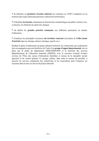 • de délimiter un périmètre d’action cohérent (la commune ou l’EPCI compétent ou un
territoire plus large intéressant plusieurs collectivités territoriales),
• d’identifier les besoins, notamment en fonction des caractéristiques du public scolaire (voir,
ci-dessous, les éléments de cahier des charges).
• de définir les grandes priorités communes aux différents partenaires en matière
d’éducation,
• d’analyser les principales ressources du territoire concerné (inventaire de l’offre locale
d’activités dans les champs culturel, artistique, sportif, etc.).
Pendant la phase d’élaboration du projet éducatif territorial, les collectivités qui souhaiteront
être accompagnées peuvent bénéficier de l’aide d’un groupe d’appui départemental, mis en
place par le préfet de département (DDCS/DDCSPP) et la direction des services
départementaux de l’éducation nationale (DSDEN), avec le concours éventuel d’autres
services de l’État, des caisses d’allocations familiales et caisses de la mutualité sociale
agricole) et du conseil général. Ce groupe veillera, dans toute la mesure du possible, à
associer les services compétents des collectivités et les associations dont l’expertise est
reconnue dans la mise en oeuvre de projets éducatifs.
- 51 -
 