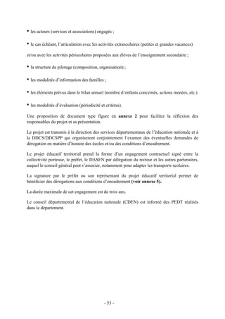 • les acteurs (services et associations) engagés ;
• le cas échéant, l’articulation avec les activités extrascolaires (petites et grandes vacances)
et/ou avec les activités périscolaires proposées aux élèves de l’enseignement secondaire ;
• la structure de pilotage (composition, organisation) ;
• les modalités d’information des familles ;
• les éléments prévus dans le bilan annuel (nombre d’enfants concernés, actions menées, etc.)
• les modalités d’évaluation (périodicité et critères).
Une proposition de document type figure en annexe 2 pour faciliter la réflexion des
responsables du projet et sa présentation.
Le projet est transmis à la direction des services départementaux de l’éducation nationale et à
la DDCS/DDCSPP qui organiseront conjointement l’examen des éventuelles demandes de
dérogation en matière d’horaire des écoles et/ou des conditions d’encadrement.
Le projet éducatif territorial prend la forme d’un engagement contractuel signé entre la
collectivité porteuse, le préfet, le DASEN par délégation du recteur et les autres partenaires,
auquel le conseil général peut s’associer, notamment pour adapter les transports scolaires.
La signature par le préfet ou son représentant du projet éducatif territorial permet de
bénéficier des dérogations aux conditions d’encadrement (voir annexe 5).
La durée maximale de cet engagement est de trois ans.
Le conseil départemental de l’éducation nationale (CDEN) est informé des PEDT réalisés
dans le département.
- 53 -
 