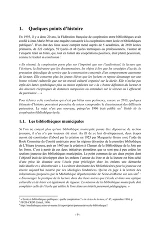 1. Quelques points d’histoire
En 1993, il y a donc 20 ans, la Fédération française de coopération entre bibliothèques avait
confié à Jean-Marie Privat une enquête consacrée à la coopération entre école et bibliothèques
publiques2
. D’un état des lieux assez complet mené auprès de 5 académies, de 2690 écoles
primaires, de 222 collèges, 59 lycées et 48 lycées techniques ou professionnels, l’auteur de
l’enquête tirait un bilan, qui, tout en listant des coopérations positives, était plutôt pessimiste,
comme le traduit sa conclusion :
« En résumé, la coopération porte plus sur l’imprimé que sur l’audiovisuel, la lecture que
l’écriture, la littérature que les documentaires, les objets à lire que les stratégies d’accès, la
prestation épisodique de service que la construction concertée d’un comportement autonome
de lecteur. Elle concerne plus les jeunes élèves que les lycéens et repose davantage sur une
bonne volonté culturelle que sur un travail culturel organisé sur la durée. Elle n’exclut pas
enfin des luttes symboliques plus ou moins explicites sur « la » bonne définition du lecteur et
des discours réciproques de distances narquoises ou entendues sur le sérieux ou l’efficacité
du partenaire… »
Pour éclairer cette conclusion qui n’est pas hélas sans pertinence, encore en 2013, quelques
éléments d’histoire pourraient permettre de mieux comprendre le cheminement des différents
partenaires. Le sujet n’est pas nouveau, puisqu’en 1996 était publié un3
Guide de la
coopération bibliothèque-école.
1.1. Les bibliothèques municipales
Si l’on ne conçoit plus qu’une bibliothèque municipale puisse être dépourvue de section
jeunesse, il n’en n’a pas toujours été ainsi. Au fil de ce lent développement, deux étapes
auront été constituées d’abord par la création en 1925 par Marguerite Gruny avec l’aide du
Book Commitee du Comité américain pour les régions dévastées de la première bibliothèque
de L’Heure joyeuse, puis en 1963 par la création à Clamart de la Bibliothèque de la Joie par
les livres. C’est à partir de ces deux initiatives pionnières que se sont peu à peu créées les
sections-jeunesse des bibliothèques municipales. Le point commun de ces deux projets dont
l’objectif était de développer chez les enfants l’amour du livre et de la lecture est bien celui
d’une prise de distance avec l’école pour privilégier chez les enfants une démarche
individuelle et « désintéressée ». La culture dominante des bibliothécaires pour la jeunesse est
encore aujourd’hui nourrie par ces idéologies fondatrices. Qu’on en juge à la lecture des
informations proposées par la Médiathèque départementale de Seine-et-Marne sur son site4
:
« Encourager la pratique de la lecture dans des lieux autres que l’école et dans une optique
culturelle et de loisir est également de rigueur. La mission de la bibliothèque municipale doit
compléter celle de l’école qui utilise le livre dans un intérêt purement pédagogique. »
2
« Ecole et bibliothèques publiques : quelle coopération ? » in Actes de lecture, n° 47, septembre 1994, p
3
FFCB-CRDP Créteil, 1996.
4
http://mediatheque.seine-et-marne.fr/export/print/partenariat-ecole-bibliotheque?
- 9 -
 