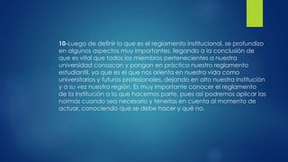 10-Luego de definir lo que es el reglamento institucional, se profundizo 
en algunos aspectos muy importantes, llegando a la conclusión de 
que es vital que todos los miembros pertenecientes a nuestra 
universidad conozcan y pongan en práctica nuestro reglamento 
estudiantil, ya que es el que nos orienta en nuestra vida como 
universitarios y futuros profesionales, dejando en alto nuestra institución 
y a su vez nuestra región. Es muy importante conocer el reglamento 
de la institución a la que hacemos parte, pues así podremos aplicar las 
normas cuando sea necesario y tenerlas en cuenta al momento de 
actuar, conociendo que se debe hacer y qué no. 
