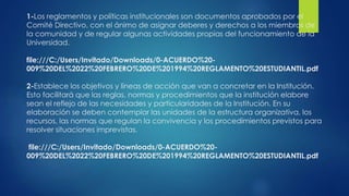 1-Los reglamentos y políticas institucionales son documentos aprobados por el 
Comité Directivo, con el ánimo de asignar deberes y derechos a los miembros de 
la comunidad y de regular algunas actividades propias del funcionamiento de la 
Universidad. 
file:///C:/Users/Invitado/Downloads/0-ACUERDO%20- 
009%20DEL%2022%20FEBRERO%20DE%201994%20REGLAMENTO%20ESTUDIANTIL.pdf 
2-Establece los objetivos y líneas de acción que van a concretar en la Institución. 
Esto facilitará que las reglas, normas y procedimientos que la institución elabore 
sean el reflejo de las necesidades y particularidades de la Institución. En su 
elaboración se deben contemplar las unidades de la estructura organizativa, los 
recursos, las normas que regulan la convivencia y los procedimientos previstos para 
resolver situaciones imprevistas. 
file:///C:/Users/Invitado/Downloads/0-ACUERDO%20- 
009%20DEL%2022%20FEBRERO%20DE%201994%20REGLAMENTO%20ESTUDIANTIL.pdf 
 