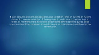 3-Es el conjunto de normas necesarias, que se deben tener en cuenta en nuestro 
desarrollo como estudiantes, dicho reglamento es de suma importancia para 
todos los miembros de la institución, pues nos da pautas sobre lo que se debe 
hacer en situaciones regulares e irregulares que se presenten en nuestro paso por 
la institución. 
 