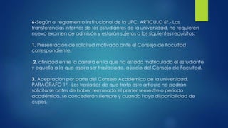 6-Según el reglamento institucional de la UPC: ARTICULO 6º.- Las 
transferencias internas de los estudiantes de la universidad, no requieren 
nuevo examen de admisión y estarán sujetos a los siguientes requisitos: 
1. Presentación de solicitud motivada ante el Consejo de Facultad 
correspondiente. 
2. afinidad entre la carrera en la que ha estado matriculado el estudiante 
y aquella a la que aspira ser trasladado, a juicio del Consejo de Facultad. 
3. Aceptación por parte del Consejo Académico de la universidad. 
PARAGRAFO 1º.- Los traslados de que trata este artículo no podrán 
solicitarse antes de haber terminado el primer semestre o periodo 
académico, se concederán siempre y cuando haya disponibilidad de 
cupos. 
 