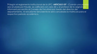 7-Según el reglamento institucional de la UPC: ARTICULO 53º.- Cuando una prueba 
sea anulada por fraude, se calificará con cero (0) y el profesor de la asignatura 
informará por escrito al Consejo de Facultad por medio del director del 
departamento. Al estudiante reincidente le será cancelada la matricula para el 
respectivo período académico. 
 