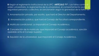 8-Según el reglamento institucional de la UPC: ARTÍCULO 71º.- Las faltas contra el 
orden universitario, lo reglamentos de la universidad, el comportamiento social, la 
seguridad personal y colectiva, se sancionarán según la gravedad de la falta, así: 
1. Amonestación privada, por escrito, que hará el Director del Departamento. 
2. Amonestación pública, que hará el Consejo de Facultad correspondiente. 
3. Matrícula condicional. La impondrá el Consejo Académico. 
4. Cancelación de la matrícula, que impondrá el Consejo académico, sanción 
apelable ante el Consejo Superior. 
5. Expulsión de la universidad, que impondrá el Consejo Académico. 
 