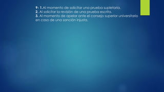 9- 1.Al momento de solicitar una prueba supletoria. 
2. Al solicitar la revisión de una prueba escrita. 
3. Al momento de apelar ante el consejo superior universitario 
en caso de una sanción injusta. 
 