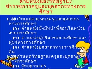 ตำาแหน่งและวิทยฐานะ
ข้าราชการครูและบุคลากรทางการ
ศึกษา
ม.38 กำาหนดตำาแหน่งครูและบุคลากร
ทางการศึกษา
(ก) ตำาแหน่งซึ่งมีหน้าที่สอนในหน่วย
งานการศึกษา
(ข) ตำาแหน่งผู้บริหารสถานศึกษาและ
ผู้บริหารการศึกษา
(ค) ตำาแหน่งบุคลากรทางการศึกษา
อื่น
ม.39 กำาหนดวิทยฐานะครูและบุคลากร
ทางการศึกษา
(ก) วิทยฐานะครู
 
