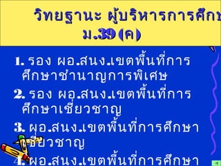 1. รอง ผอ.สนง.เขตพื้นที่การ
ศึกษาชำานาญการพิเศษ
2. รอง ผอ.สนง.เขตพื้นที่การ
ศึกษาเชี่ยวชาญ
3. ผอ.สนง.เขตพื้นที่การศึกษา
เชี่ยวชาญ
4. ผอ.สนง.เขตพื้นที่การศึกษา
วิทยฐานะ ผู้บริหารการศึกษวิทยฐานะ ผู้บริหารการศึกษ
มม.39 (.39 (คค))
 