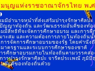 9
อมมีอำานาจหน้าที่ส่งเสริมบำารุงรักษาศิลปะ จ
ปัญญาท้องถิ่น และวัฒนธรรมอันดีของท้อง
อมมีสิทธิที่จะจัดการศึกษาอบรม และการฝึก
มาะสม และความต้องการภายในท้องถิ่นนั้น
นการจัดการศึกษาอบรมของรัฐ โดยคำานึงถ
บมาตรฐานและระบบการศึกษาของชาติ
ารศึกษาอบรมภายในท้องถิ่นตามวรรคสอง
การบำารุงรักษาศิลปะ จารีตประเพณี ภูมิปัญ
รมอันดีของท้องถิ่นด้วย
รมนูญแห่งราชอาณาจักรไทย พ.ศ
 