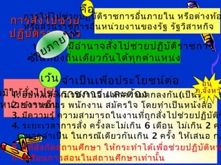 กรมส่งเสริมการปกครองท้องถิ่น เทพ
สุริยา(เทพสุริยา)
(เทพสุริยา)
การสั่งไปช่วยการสั่งไปช่วย
ปฏิบัติราชการปฏิบัติราชการ
การให้ไปช่วยปฏิบัติราชการอื่นภายใน หรือต่างท้อ
หรือส่วนราชการอื่นหน่วยงานของรัฐ รัฐวิสาหกิจ
นายกฯ มีอำานาจสั่งไปช่วยปฏิบัติราชการ
ในท้องถิ่นเดียวกันได้ทุกตำาแหน่ง
มมิให้สั่งไปช่วย ฯ
หน่วยงานอื่น
1. อปท.และหน่วยงานอื่น ทำาความตกลงกัน(เป็นหนังสือ
2. ข้าราชการ พนักงาน สมัครใจ โดยทำาเป็นหนังสือ
3. มีความรู้ ความสามารถในงานที่ถูกสั่งไปช่วยปฏิบัติร
4. ระยะเวลาการสั่ง ครั้งละไม่เกิน 6 เดือน ไม่เกิน 2 คร
หากจำาเป็น ในกรณีเดียวกันเกิน 2 ครั้ง ให้เสนอ ก.
5. ผู้ที่สังกัดสถานศึกษา ให้กระทำาได้เพื่อช่วยปฏิบัติหน
การเรียนการสอนในสถานศึกษาเท่านั้น
ช่วยภายใน
เว้น จำาเป็นเพื่อประโยชน์ต่อ
ราชการ และต้อง
คือ
อนุ
ก.จังหว
 