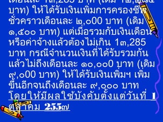เดือนละ 1๓,285 บาท (เดิม 1๒,๒๘๕
บาท) ให้ได้รับเงินเพิ่มการครองชีพ
ชั่วคราวเดือนละ ๒,๐00 บาท (เดิม
๑,๕๐๐ บาท) แต่เมื่อรวมกับเงินเดือน
หรือค่าจ้างแล้วต้องไม่เกิน 1๓,285
บาท กรณีจำานวนเงินที่ได้รับรวมกัน
แล้วไม่ถึงเดือนละ ๑๐,๐๐0 บาท (เดิม
๙,๐00 บาท) ให้ได้รับเงินเพิ่มฯ เพิ่ม
ขึ้นอีกจนถึงเดือนละ ๙,๐๐๐ บาท
โดยให้มีผลใช้บังคับตั้งแต่วันที่ 1
ตุลาคม 255๗
 