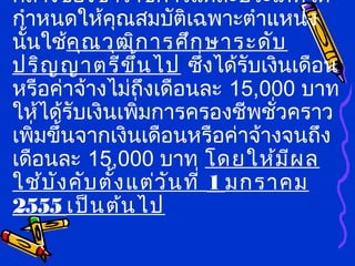 กลางของข้าราชการแต่ละประเภทได้
กำาหนดให้คุณสมบัติเฉพาะตำาแหน่ง
นั้นใช้คุณวุฒิการศึกษาระดับ
ปริญญาตรีขึ้นไป ซึ่งได้รับเงินเดือน
หรือค่าจ้างไม่ถึงเดือนละ 15,000 บาท
ให้ได้รับเงินเพิ่มการครองชีพชั่วคราว
เพิ่มขึ้นจากเงินเดือนหรือค่าจ้างจนถึง
เดือนละ 15,000 บาท โดยให้มีผล
ใช้บังคับตั้งแต่วันที่ 1 มกราคม
2555 เป็นต้นไป
 