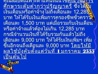 คุณสมบัติเฉพาะตำาแหน่งนั้นใช้คุณวุฒิการ
ศึกษาระดับตำ่ากว่าปริญญาตรี ซึ่งได้รับ
เงินเดือนหรือค่าจ้างไม่ถึงเดือนละ 12,285
บาท ให้ได้รับเงินเพิ่มการครองชีพชั่วคราว
เดือนละ 1,500 บาท แต่เมื่อรวมกับเงินเดือน
หรือค่าจ้างแล้วต้องไม่เกิน 12,285 บาท
กรณีจำานวนเงินที่ได้รับรวมกันแล้วไม่ถึง
เดือนละ 9,000 บาท ให้ได้รับเงินเพิ่มฯ เพิ่ม
ขึ้นอีกจนถึงเดือนละ 9,000 บาท โดยให้มี
ผลใช้บังคับตั้งแต่วันที่ 1 มกราคม 2555
เป็นต้นไป
 