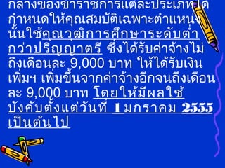 กลางของข้าราชการแต่ละประเภทได้
กำาหนดให้คุณสมบัติเฉพาะตำาแหน่ง
นั้นใช้คุณวุฒิการศึกษาระดับตำ่า
กว่าปริญญาตรี ซึ่งได้รับค่าจ้างไม่
ถึงเดือนละ 9,000 บาท ให้ได้รับเงิน
เพิ่มฯ เพิ่มขึ้นจากค่าจ้างอีกจนถึงเดือน
ละ 9,000 บาท โดยให้มีผลใช้
บังคับตั้งแต่วันที่ 1 มกราคม 2555
เป็นต้นไป
 