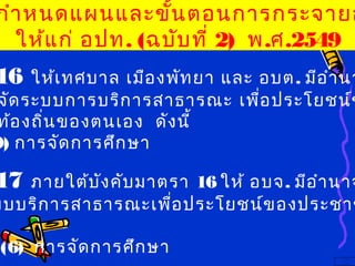 16 ให้เทศบาล เมืองพัทยา และ อบต. มีอำานา
จัดระบบการบริการสาธารณะ เพื่อประโยชน์ข
ท้องถิ่นของตนเอง ดังนี้
9) การจัดการศึกษา
17 ภายใต้บังคับมาตรา 16 ให้ อบจ. มีอำานาจ
บบบริการสาธารณะเพื่อประโยชน์ของประชาช
(6) การจัดการศึกษา
กำาหนดแผนและขั้นตอนการกระจายอ
ให้แก่ อปท. (ฉบับที่ 2) พ.ศ.2549
 