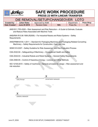 June 27, 2018 PRESS 23 DIE SETUP / CHANGEOVER LOCKOUT TAGOUT 11
SAFE WORK PROCEDURE
PRESS 23 WITH LINEAR TRANSFER
DIE REMOVAL/SETUP/CHANGEOVER LOTO
Created by : Julian Kalac Approved by AGM Department Press Shop
Date Created June 25 2018 Revision Date: N/A Press No. 23
ANSI B11.TR3-2000 – Risk Assessment and Risk Reduction – A Guide to Estimate, Evaluate
and Reduce Risks Associated with Machine Tools
ANSI/RIA R15.06-1999 (R2009) – For Industrial Robots and Robot Systems – Safety
Requirements
ANSI/PMMI B155.1-2011 – Standard for Packaging Machinery and Packaging-Related Converting
Machinery – Safety Requirements for Construction, Care, and Use
SEMI S10-0307 – Safety Guideline for Risk Assessment and Risk Evaluation Process
CSA Z432-04 – Safeguarding of Machinery – Occupational Health and Safety
CSA Z434-03 – Industrial Robots and Robot Systems – General Safety Requirements
CSA Z460-05 – Control of Hazardous Energy – Lockout and Other Methods
ISO 12100:2010 – Safety of machinery – General principles for design – Risk assessment and
risk reduction
X
Safety Manager
X
DEPARTMENT MANAGER
X
GENERAL MANAGER
 