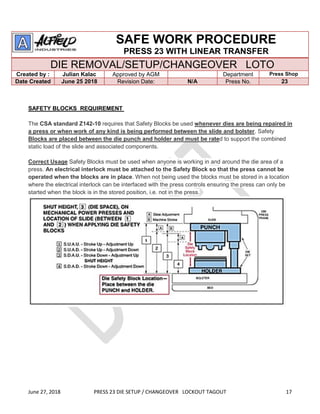 June 27, 2018 PRESS 23 DIE SETUP / CHANGEOVER LOCKOUT TAGOUT 17
SAFE WORK PROCEDURE
PRESS 23 WITH LINEAR TRANSFER
DIE REMOVAL/SETUP/CHANGEOVER LOTO
Created by : Julian Kalac Approved by AGM Department Press Shop
Date Created June 25 2018 Revision Date: N/A Press No. 23
SAFETY BLOCKS REQUIREMENT
The CSA standard Z142-10 requires that Safety Blocks be used whenever dies are being repaired in
a press or when work of any kind is being performed between the slide and bolster. Safety
Blocks are placed between the die punch and holder and must be rated to support the combined
static load of the slide and associated components.
Correct Usage Safety Blocks must be used when anyone is working in and around the die area of a
press. An electrical interlock must be attached to the Safety Block so that the press cannot be
operated when the blocks are in place. When not being used the blocks must be stored in a location
where the electrical interlock can be interfaced with the press controls ensuring the press can only be
started when the block is in the stored position, i.e. not in the press.
 