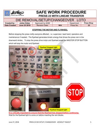 June 27, 2018 PRESS 23 DIE SETUP / CHANGEOVER LOCKOUT TAGOUT 5
SAFE WORK PROCEDURE
PRESS 23 WITH LINEAR TRANSFER
DIE REMOVAL/SETUP/CHANGEOVER LOTO
Created by : Julian Kalac Approved by AGM Department Press Shop
Date Created June 25 2018 Revision Date: N/A Press No. 23
STOPPING THE MOTOR AND FLYWHEEL
Before stopping the press notify everyone affected , i.e. supervisor, lead hand, operators and
maintenance if needed . The flywheel generates kinetic energy that drives the press ram in the
downward stroke, To stop the press drive motor and flywheel press the MASTER STOP BUTTON
which will stop the motor and flywheel.
It is critically important to ensure that the flywheel has stopped before continuing
Wait for the flywheel light to come on before inserting the ram blocks.
Master stop button
Flywheel Stopped Light
Flywheel Stopped Light
 