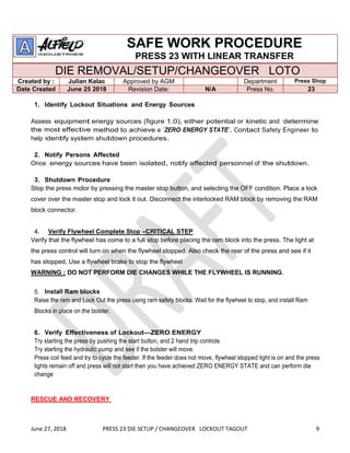 June 27, 2018 PRESS 23 DIE SETUP / CHANGEOVER LOCKOUT TAGOUT 9
SAFE WORK PROCEDURE
PRESS 23 WITH LINEAR TRANSFER
DIE REMOVAL/SETUP/CHANGEOVER LOTO
Created by : Julian Kalac Approved by AGM Department Press Shop
Date Created June 25 2018 Revision Date: N/A Press No. 23
1. Identify Lockout Situations and Energy Sources
Assess equipment energy sources (figure 1.0), either potential or kinetic and determine
the most effective method to achieve a “ZERO ENERGY STATE”. Contact Safety Engineer to
help identify system shutdown procedures.
2. Notify Persons Affected
Once energy sources have been isolated, notify affected personnel of the shutdown.
3. Shutdown Procedure
Stop the press motor by pressing the master stop button, and selecting the OFF condition. Place a lock
cover over the master stop and lock it out. Disconnect the interlocked RAM block by removing the RAM
block connector.
4. Verify Flywheel Complete Stop –CRITICAL STEP
Verify that the flywheel has come to a full stop before placing the ram block into the press. The light at
the press control will turn on when the flywheel stopped. Also check the rear of the press and see if it
has stopped, Use a flywheel brake to stop the flywheel
WARNING : DO NOT PERFORM DIE CHANGES WHILE THE FLYWHEEL IS RUNNING,
5. Install Ram blocks
Raise the ram and Lock Out the press using ram safety blocks. Wait for the flywheel to stop, and install Ram
Blocks in place on the bolster.
6. Verify Effectiveness of Lockout—ZERO ENERGY
Try starting the press by pushing the start button, and 2 hand trip controls
Try starting the hydraulic pump and see if the bolster will move.
Press coil feed and try to cycle the feeder. If the feeder does not move, flywheel stopped light is on and the press
lights remain off and press will not start then you have achieved ZERO ENERGY STATE and can perform die
change
RESCUE AND RECOVERY
 