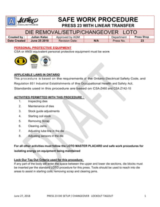 June 27, 2018 PRESS 23 DIE SETUP / CHANGEOVER LOCKOUT TAGOUT 1
SAFE WORK PROCEDURE
PRESS 23 WITH LINEAR TRANSFER
DIE REMOVAL/SETUP/CHANGEOVER LOTO
Created by : Julian Kalac Approved by AGM Department Press Shop
Date Created June 25 2018 Revision Date: N/A Press No. 23
PERSONAL PROTECTIVE EQUIPMENT
CSA or ANSI equivalent personal protective equipment must be worn
APPLICABLE LAWS IN ONTARIO
This procedur e is based on the requirements of the Ontario Electrical Safety Code, and
Regulation 851 Industrial Establishments of the Occupational Health and Safety Act.
Standards used in this procedure are based on CSA-Z460 and CSA Z142-10
ACTIVITIES PERMITTED WITH THIS PROCEDURE :
1. Inspecting dies
2. Maintenance of dies
3. Stock guide adjustments
4. Starting coil stock
5. Removing Scrap
6. Clearing Jams
7. Adjusting lube line in the die
8. Adjusting sensors in the die
For all other activities must follow the LOTO MASTER PLACARD and safe work procedures for
isolating energy on equipment being maintained
Lock Our Tag Out Criteria used for this procedure:
If any part of the body will enter the space between the upper and lower die sections, die blocks must
be inserted per the standard LOTO procedure for this press. Tools should be used to reach into die
areas to assist in starting coils, removing scrap and clearing jams.
 