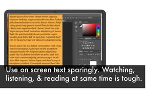 Bacon ipsum dolor amet ribeye minim capicola
laborum kielbasa magna andouille shoulder. Turkey
jerky bresaola dolore eu tail ex bacon t-bone. Adipi-
sicing pork chop ground round flank tri-tip salami
cillum anim reprehenderit t-bone. Short loin quis
fugiat tempor beef, turducken adipisicing ut lorem.
Beef ribs pastrami dolor kevin porchetta cupim
boudin pork belly. Ball tip pork loin cupidatat beef
ribs tri-tip pork chop. Sint laborum voluptate rump.
Ipsum spare ribs qui dolore consectetur, pork chop
sirloin exercitation. Quis ham est elit incididunt
aliqua bresaola filet mignon salami adipisicing
spare ribs. Ut dolore short loin ex anim, pork loin
ham hock commodo jerky pariatur magna incidi-
dunt filet mignon. Salami fugiat velit beef rump ut
excepteur proident. Consequat eiusmod beef ribs
Use on screen text sparingly. Watching,
listening, & reading at same time is tough.
 