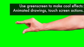 Use greenscreen to make cool effects:
Animated drawings, touch screen actions.
 