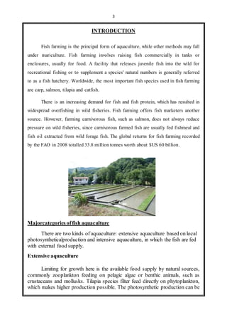 3 
INTRODUCTION 
Fish farming is the principal form of aquaculture, while other methods may fall 
under mariculture. Fish farming involves raising fish commercially in tanks or 
enclosures, usually for food. A facility that releases juvenile fish into the wild for 
recreational fishing or to supplement a species' natural numbers is generally referred 
to as a fish hatchery. Worldwide, the most important fish species used in fish farming 
are carp, salmon, tilapia and catfish. 
There is an increasing demand for fish and fish protein, which has resulted in 
widespread overfishing in wild fisheries. Fish farming offers fish marketers another 
source. However, farming carnivorous fish, such as salmon, does not always reduce 
pressure on wild fisheries, since carnivorous farmed fish are usually fed fishmeal and 
fish oil extracted from wild forage fish. The global returns for fish farming recorded 
by the FAO in 2008 totalled 33.8 million tonnes worth about $US 60 billion. 
Majorcategories of fish aquaculture 
There are two kinds of aquaculture: extensive aquaculture based on local 
photosyntheticalproduction and intensive aquaculture, in which the fish are fed 
with external food supply. 
Extensive aquaculture 
Limiting for growth here is the available food supply by natural sources, 
commonly zooplankton feeding on pelagic algae or benthic animals, such as 
crustaceans and mollusks. Tilapia species filter feed directly on phytoplankton, 
which makes higher production possible. The photosynthetic production can be 
 