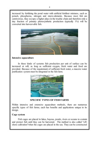 4 
increased by fertilizing the pond water with artificial fertilizer mixtures, such as 
potash, phosphorus, nitrogen and micro-elements. Because most fish are 
carnivorous, they occupy a higher place in the trophic chain and therefore only a 
tiny fraction of primary photosynthetic production (typically 1%) will be 
converted into harvest-able fish. 
Intensive aquaculture 
In these kinds of systems fish production per unit of surface can be 
increased at will, as long as sufficient oxygen, fresh water and food are 
provided. Because of the requirement of sufficient fresh water, a massive water 
purification system must be integrated in the fish farm. 
SPECIFIC TYPES OF FISH FARMS 
Within intensive and extensive aquaculture methods, there are numerous 
specific types of fish farms; each has benefits and applications unique to its 
design. 
Cage system 
Fish cages are placed in lakes, bayous, ponds, rivers or oceans to contain 
and protect fish until they can be harvested. The method is also called "off-shore 
cultivation"when the cages are placed in the sea. They can be constructed 
 