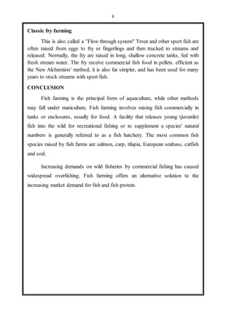 6 
Classic fry farming 
This is also called a "Flow through system" Trout and other sport fish are 
often raised from eggs to fry or fingerlings and then trucked to streams and 
released. Normally, the fry are raised in long, shallow concrete tanks, fed with 
fresh stream water. The fry receive commercial fish food in pellets. efficient as 
the New Alchemists' method, it is also far simpler, and has been used for many 
years to stock streams with sport fish. 
CONCLUSION 
Fish farming is the principal form of aquaculture, while other methods 
may fall under mariculture. Fish farming involves raising fish commercially in 
tanks or enclosures, usually for food. A facility that releases young (juvenile) 
fish into the wild for recreational fishing or to supplement a species' natural 
numbers is generally referred to as a fish hatchery. The most common fish 
species raised by fish farms are salmon, carp, tilapia, European seabass, catfish 
and cod. 
Increasing demands on wild fisheries by commercial fishing has caused 
widespread overfishing. Fish farming offers an alternative solution to the 
increasing market demand for fish and fish protein. 
 