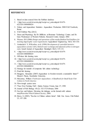 7 
REFERENCE 
1. Based on data sourced from the FishStat database 
2. < http://www.scielo.br/scielo.php?script=sci_arttext&pid=S1679- 
62252011000400024> 
3. Fishery and Aquaculture Statistics: Aquaculture Production 2008 FAO Yearbook, 
Rome. 
4. FAO FishStat Plus (2012) 
5. Stress and Physiology By Dr. BiIlKrise at Bozeman Technology Center, and Dr. 
Gary Wedemeyer at Western Fisheries Research Center. January 2002 
6. Weaver, D E (2006) Design and operations of fine media fluidized bed biofilters for 
meeting oligotrophic water requirements Aquacultural Engineering 34(3): 303-310. 
7. Avnimelech Y, M Kochva, et al. (1994) Development of controlled intensive 
aquaculture systems with a limited water exchange and adjusted carbon to nitrogen 
ratio. Israeli Journal of Aquaculture Bamidgeh 46(3): 119-131. 
8. < http://www.scielo.br/scielo.php?script=sci_arttext&pid=S1679- 
62252011000400024> 
9. Off-shore fish farming term 
10. < http://www.scielo.br/scielo.php?script=sci_arttext&pid=S1679- 
62252011000400024> 
11. < http://www.scielo.br/scielo.php?script=sci_arttext&pid=S1679- 
62252011000400024> 
12. Strategy for transfer of composite fish culture technology 
13. Pond fish farming 
14. Berggren, Alexandra (2007) Aquaculture in Sweden towards a sustainable future?" 
Master's Thesis, Stockholm University. 
15. McLarney, William Freshwater Aquaculture: A Handbook for Small Scale Fish 
Culture in North America 
16. Flow-trough system term 
17. "Fuss Over Farming Fish", Alaska Science Forum, June 27, 1990 
18. Journal of Fish Biology 68 (2): 332-372 February 2006 
19. Sea Lice and Salmon: Elevating the dialogue on the farmed-wild salmon 
storyWatershed Watch Salmon Society, 2004. 
20. Bravo, S. (2003). "Sea lice in Chilean salmon farms". Bull. Eur. Assoc. Fish Pathol. 
23, 197–200. 
