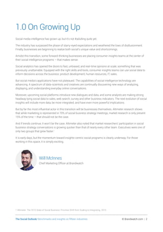 The Social Outlook/ Benchmarks and insights on fifteen industries	 © Brandwatch.com | 2
1.0 On Growing Up
Social media intelligence has grown up, but it’s not #adulting quite yet.
The industry has surpassed the phase of starry-eyed expectations and weathered the lows of disillusionment.
Finally, businesses are beginning to realize both social’s unique value and shortcomings.
Amidst this transition, some forward-thinking businesses are placing consumer insights teams at the center of
their social intelligence programs – that makes sense.
Social analytics has opened the doors to fast, unbiased, and real-time opinions at scale, something that was
previously unattainable. Equipped with the right skills and tools, consumer insights teams can use social data to
inform decisions across the business: product development, human resources, IT, sales.
But social media’s applications have not plateaued. The capabilities of social intelligence technology are
advancing. A spectrum of data-scientists and creatives are continually discovering new ways of analyzing,
displaying, and understanding everyday online conversations.
Moreover, upcoming social platforms introduce new dialogues and data, and some analysts are making strong
headway tying social data to sales, web search, survey and other business indicators. The next evolution of social
insights will include more data, be more integrated, and have even more powerful implications.
But by far the most influential actor in this transition will be businesses themselves. Altimeter research shows
that while marketing is represented in 70% of social business strategy meetings, market research is only present
15% of the time – that should not be the case.
And if trends continue, it won’t be the case. Altimeter also noted that market researchers’ participation in social
business strategy conversations is growing quicker than that of nearly every other team. Executives were one of
only two groups that grew faster.1
It is early days, but the momentum toward insights-centric social programs is clearly underway. For those
working in this space, it is simply exciting.
Will McInnes
Chief Marketing Officer at Brandwatch
1 Altimeter. The 2015 State of Social Business: Priorities Shift from Scaling to Integrating. 2015
 