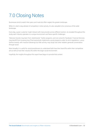 The Social Outlook/ Benchmarks and insights on fifteen industries	 © Brandwatch.com | 33
7.0 Closing Notes
Businesses tend to watch their peers and rivals but often neglect the greater landscape.
While it’s vital to stay abreast of competitors’ online activity, it’s also valuable to be conscious of the wider
landscape.
Every day, a given customer might interact with many brands across different sectors. As revealed throughout this
study, each industry operates in a unique environment and faces specific challenges.
Television brands may learn from retail brands’ Twitter programs, and vice versa for Facebook. Financial Services
may benefit from knowing how Pharmaceuticals implements social programs under its strict regulations. Luxury
fashion brands, with massive followings but little activity, may study how other retailers generate conversation
through social.
More broadly, it is useful for social practitioners to understand both how their brand fits within their competitive
set as well as how their industry fits within the larger social environment.
Hopefully, the insights throughout this report have begun to provide that context.
 