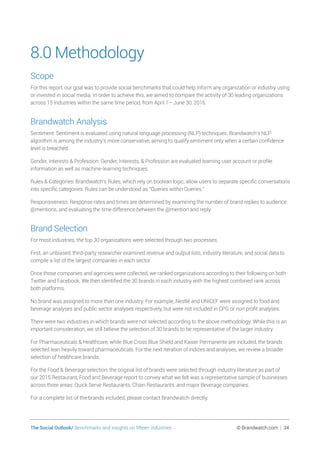 The Social Outlook/ Benchmarks and insights on fifteen industries	 © Brandwatch.com | 34
8.0 Methodology
Scope
For this report, our goal was to provide social benchmarks that could help inform any organization or industry using
or invested in social media. In order to achieve this, we aimed to compare the activity of 30 leading organizations
across 15 industries within the same time period, from April 1– June 30, 2016.
Brandwatch Analysis
Sentiment: Sentiment is evaluated using natural language processing (NLP) techniques. Brandwatch’s NLP
algorithm is among the industry’s more conservative, aiming to qualify sentiment only when a certain confidence
level is breached.
Gender, Interests  Profession: Gender, Interests,  Profession are evaluated learning user account or profile
information as well as machine-learning techniques.
Rules  Categories: Brandwatch’s Rules, which rely on boolean logic, allow users to separate specific conversations
into specific categories. Rules can be understood as “Queries within Queries.”
Responsiveness: Response rates and times are determined by examining the number of brand replies to audience
@mentions, and evaluating the time difference between the @mention and reply.
Brand Selection
For most industries, the top 30 organizations were selected through two processes.
First, an unbiased, third-party researcher examined revenue and output lists, industry literature, and social data to
compile a list of the largest companies in each sector.
Once those companies and agencies were collected, we ranked organizations according to their following on both
Twitter and Facebook. We then identified the 30 brands in each industry with the highest combined rank across
both platforms.
No brand was assigned to more than one industry. For example, Nestlé and UNICEF were assigned to food and
beverage analyses and public sector analyses respectively, but were not included in CPG or non profit analyses.
There were two industries in which brands were not selected according to the above methodology. While this is an
important consideration, we still believe the selection of 30 brands to be representative of the larger industry.
For Pharmaceuticals  Healthcare, while Blue Cross Blue Shield and Kaiser Permanente are included, the brands
selected lean heavily toward pharmaceuticals. For the next iteration of indices and analyses, we review a broader
selection of healthcare brands.
For the Food  Beverage selection, the original list of brands were selected through industry literature as part of
our 2015 Restaurant, Food and Beverage report to convey what we felt was a representative sample of businesses
across three areas: Quick Serve Restaurants, Chain Restaurants, and major Beverage companies.
For a complete list of the brands included, please contact Brandwatch directly.
 