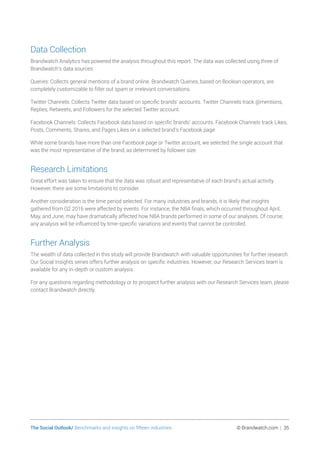 The Social Outlook/ Benchmarks and insights on fifteen industries	 © Brandwatch.com | 35
Data Collection
Brandwatch Analytics has powered the analysis throughout this report. The data was collected using three of
Brandwatch’s data sources:
Queries: Collects general mentions of a brand online. Brandwatch Queries, based on Boolean operators, are
completely customizable to filter out spam or irrelevant conversations.
Twitter Channels: Collects Twitter data based on specific brands’ accounts. Twitter Channels track @mentions,
Replies, Retweets, and Followers for the selected Twitter account.
Facebook Channels: Collects Facebook data based on specific brands’ accounts. Facebook Channels track Likes,
Posts, Comments, Shares, and Pages Likes on a selected brand’s Facebook page.
While some brands have more than one Facebook page or Twitter account, we selected the single account that
was the most representative of the brand, as determined by follower size.
Research Limitations
Great effort was taken to ensure that the data was robust and representative of each brand’s actual activity.
However, there are some limitations to consider.
Another consideration is the time period selected. For many industries and brands, it is likely that insights
gathered from Q2 2016 were affected by events. For instance, the NBA finals, which occurred throughout April,
May, and June, may have dramatically affected how NBA brands performed in some of our analyses. Of course,
any analysis will be influenced by time-specific variations and events that cannot be controlled.
Further Analysis
The wealth of data collected in this study will provide Brandwatch with valuable opportunities for further research.
Our Social Insights series offers further analysis on specific industries. However, our Research Services team is
available for any in-depth or custom analysis.
For any questions regarding methodology or to prospect further analysis with our Research Services team, please
contact Brandwatch directly.
 