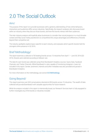 The Social Outlook/ Benchmarks and insights on fifteen industries	 © Brandwatch.com | 4
2.0 The Social Outlook
Aim/
The purpose of this report is to provide businesses with a general understanding of how online behaviors,
interactions and audiences differ across industries. Specifically, the research analyzes who discusses brand
within an industry, when they discuss those brands, and how the brands interact with their audiences.
The inter-industry analysis will hopefully allow businesses to consider their social programs in a much broader
context and help social media practitioners to comprehend the unique advantages and differences of brands
beyond their competitive set.
The industry spotlights explore topics specific to each industry, and evaluates which specific brands held the
strongest online presence in Q2 2016.
Brief Methodology/
The report examines a selection of 30 leading brands across 15 industries from April 1 – June 30, 2016 (Q2
2016). Brands were selected according to follower size.
The data for each brand was collected using three Brandwatch Analytics sources: Query Data, Facebook
Channels, and Twitter Channels. While Brandwatch is also capable of monitoring Instagram, it was not
included in this report. Gender, sentiment, interests and other metadata was also provided and parsed in
Brandwatch Analytics.
For more information on the methodology, see section 8.0 Methodology.
Going Beyond/
This report examines over XXX conversations directed at 450 brands across 15 industries. The wealth of data
collected will provide Brandwatch with valuable opportunities for future research.
While the analysis included in this report is intentionally broad, our Research Services team is fully equipped to
further investigate any of the brands or industries included.
 
