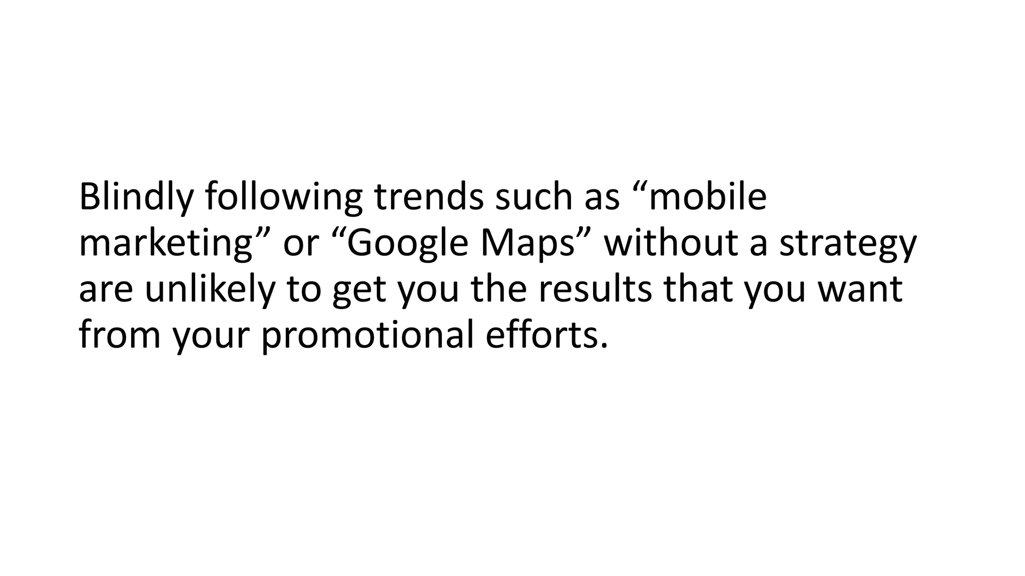 Blindly following trends such as “mobile
marketing” or “Google Maps” without a strategy
are unlikely to get you the results that you want
from your promotional efforts.