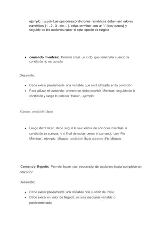 ejemplo:1 acción Las opciones/condiciones numéricas deben ser valores
numéricos (1 , 2 , 3 , etc… ), estas terminar con un ‘:’ (dos puntos) y
seguido de las acciones hacer si esta opción es elegida
● comando mientras: Permite crear un ciclo, que terminará cuando la
condición no se cumpla
Desarrollo:
● Debe existir previamente una variable que será utilizada en la condición
● Para utilizar el comando, primero se debe escribir ‘Mientras’ seguido de la
condición y luego la palabra ‘Hacer’, ejemplo:
Mientras condición Hacer
● Luego del ‘Hacer’, debe seguir la secuencia de acciones mientras la
condición se cumpla, y al final de estas cerrar el comando con ‘Fin
Mientras’, ejemplo: Mientras condición Hacer acciones /Fin Mientras
Comando Repetir: Permite hacer una secuencia de acciones hasta completar un
condición
Desarrollo:
● Debe existir previamente una variable con el valor de inicio
● Debe existir un valor de llegada, ya sea mediante variable o
predeterminado
 