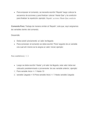 ● Para empezar el comando, se necesita escribir ‘Repetir’ luego colocar la
secuencia de acciones y para finalizar colocar ‘Hasta Que’ y la condición
para finalizar la repetición, ejemplo: Repetir/ acciones /Hasta Que condición
Comando Para: Trabaja de manera similar al ‘Repetir’, solo que, aquí asignamos
las variables dentro del comando.
Desarrollo:
● Debe existir previamente un valor de llegada
● Para comenzar el comando se debe escribir ‘Para’ seguido de un variable
a la cual ahí mismo se le asigna un valor inicial, ejemplo:
Para variableInicio <- 1
● Luego se debe escribir ‘Hasta’ y el valor de llegada, este valor debe ser
colocado predeterminado o proveniente de una variable anterior, ejemplo:
1. Para variable Inicio <- 1 Hasta 10
2. variable Llegada = 10 Para variable Inicio <- 1 Hasta variable Llegada
 