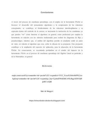 Conclusiones
A través del proceso de enseñanza aprendizaje, con el empleo de la herramienta PSeInt se
favorece el desarrollo del pensamiento algorítmico y la comprensión de las relaciones
conceptuales; se contribuye al fortalecimiento de las relaciones interdisciplinarias y su
expresión dentro del currículo de la carrera; se incrementa la motivación de los estudiantes ya
que pueden “ver” cómo funciona el algoritmo; en general, existe preferencia por emplear la
herramienta en relación con los métodos tradicionales para realizar los diagramas de flujo y
pseudocódigos; mientras que, el análisis del algoritmo permite al estudiante emitir un juicio
de valor, en relación al algoritmo que crea, sobre la eficacia de su propuesta. Esta propuesta
contribuye a la ampliación del espectro de aplicación, para la educación, de la herramienta
PSeInt. En consecuencia, se recomienda profundizar en el estudio del impacto de la
herramienta PSeInt en el proceso de enseñanza aprendizaje del Álgebra Lineal en particular y
de la Matemática en general
lReferencias
oogle.com/search?q=comandos+de+pseint%2C+segun&ei=TUF_YcazJLOdwbkP9L2eu
Ag&oq=comandos+de+pseint%2C+segun&gs_lcp=Cgdnd3Mtd2l6EAMyBggAEBYQH
joHCAAQR
link de blogger:
https://elmundodevaledavila.blogspot.com/
 