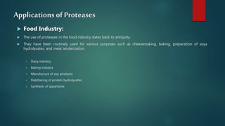 Applications of Proteases
 Food Industry:
 The use of proteases in the food industry dates back to antiquity.
 They have been routinely used for various purposes such as cheesemaking, baking, preparation of soya
hydrolysates, and meat tenderization.
 Dairy industry
 Baking industry
 Manufacture of soy products
 Debittering of protein hydrolysates
 Synthesis of aspartame
 