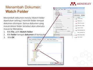 Menambah Dokumen:
Watch Folder
Menambah dokumen melalui Watch Folder
diperlukan setting / memilih folder tempat
dokumen disimpan. Semua dokumen yang
masuk dalam folder tersebut akan otamatis
masuk ke Mendeley.
1. Klik File, pilih Watch Folder
2. Klik folder tempat dokumen di komputer
3. Klik OK
 