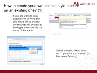 If you are working on a
citation style in word and
you would like to change
an existing style by adding
bold type and underline the
name of the author.
Select style you like to adjust
and “right-click your mouse” (on
Mendeley Desktop)
1.
2.
How to create your own citation style based
on an existing one? (1)
 