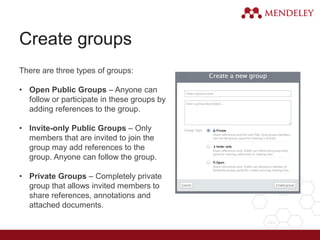 Create groups
There are three types of groups:
• Open Public Groups – Anyone can
follow or participate in these groups by
adding references to the group.
• Invite-only Public Groups – Only
members that are invited to join the
group may add references to the
group. Anyone can follow the group.
• Private Groups – Completely private
group that allows invited members to
share references, annotations and
attached documents.
 