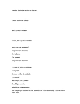 ó senhor das folhas, venha me dar axé.




Ossain, venha me dar axé




Não faço nada sozinho.




Ossain, não faço nada sozinho.



Mo je ewé èpè mo sonra Ó

Mo je ewé èpè mo sonra

Épè lo be wa

Épè lo ya mi

Mo je ewé èpè mo sonra



Eu como da folha da maldição

Eu engordo

Eu como a folha da maldição

Eu engordo

A maldição passa por nós

A maldição me evita

A maldição evita todos nós

obs: sempre que assentar ossaim, deve-se fazer o seu exú sasanejì e seu encantado
servo aroni.
 