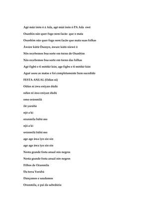 Agè máà inón ó á Ada, agè máà inón ó PA Ada ewé

Osanhin não quer fogo nem facão que o mata

Osanhim não quer fogo nem facão que mata suas folhas

Àwúre kùtù Òsonyn, àwure kùtù niewé ó

Nós recebemos boa sorte em torno de Osanhim

Nós recebemos boa sorte em torno das folhas

Agè fígbó e ti móòkè kún, age fígbo e ti móòkè kún

Agué usou as matas e foi completamente bem sucedido

FESTA ANUAL (Odùn ni)

Odún ni àwa eniyan dúdú

odún ni àwa eniyan dúdú

omo orúnmìlà

ilè yorùbá

njó a kí

orunmila bàbá mo

njó a kí

orúnmìlà bàbá mo

age age àwa iyn sin sin

age age àwa iyn sin sin

Nesta grande festa anual nós negros

Nesta grande festa anual nós negros

Filhos de Orunmila

Da terra Yorùbá

Dançamos e saudamos

Orunmila, o pai da sabedoria
 